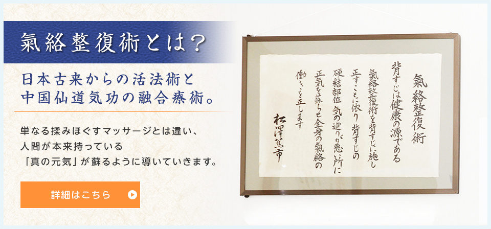 氣絡整復術とは？日本古来からの活法術と 中国仙道気功の融合療術。単なる揉みほぐすマッサージとは違い、 人間が本来持っている 「真の元気」が蘇るように導いていきます。